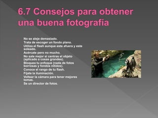 No se aleje demasiado.
Trata de escoger un fondo plano.
Utiliza el flash aunque este afuera y este
soleado.
Acércate pero no mucho.
No sale mejor si centras el objeto
(aplicado a cosas grandes).
Bloquea tu enfoque (nada de fotos
borrosas y fondos nítidos).
Conoce el rango de tu flash.
Fíjate la iluminación.
Voltear la cámara para tener mejores
tomas.
Se un director de fotos.
 