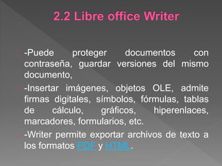 -Puede proteger documentos con
contraseña, guardar versiones del mismo
documento,
-Insertar imágenes, objetos OLE, admite
firmas digitales, símbolos, fórmulas, tablas
de cálculo, gráficos, hiperenlaces,
marcadores, formularios, etc.
-Writer permite exportar archivos de texto a
los formatos PDF y HTML.
 