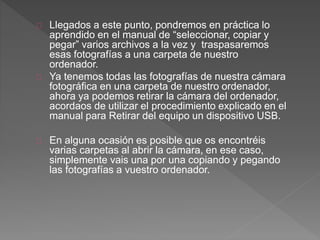 Llegados a este punto, pondremos en práctica lo
aprendido en el manual de “seleccionar, copiar y
pegar” varios archivos a la vez y traspasaremos
esas fotografías a una carpeta de nuestro
ordenador.
Ya tenemos todas las fotografías de nuestra cámara
fotográfica en una carpeta de nuestro ordenador,
ahora ya podemos retirar la cámara del ordenador,
acordaos de utilizar el procedimiento explicado en el
manual para Retirar del equipo un dispositivo USB.
En alguna ocasión es posible que os encontréis
varias carpetas al abrir la cámara, en ese caso,
simplemente vais una por una copiando y pegando
las fotografías a vuestro ordenador.
 