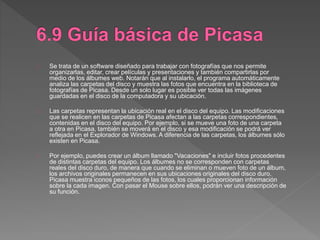 Se trata de un software diseñado para trabajar con fotografías que nos permite
organizarlas, editar, crear películas y presentaciones y también compartirlas por
medio de los álbumes web. Notarán que al instalarlo, el programa automáticamente
analiza las carpetas del disco y muestra las fotos que encuentra en la biblioteca de
fotografías de Picasa. Desde un solo lugar es posible ver todas las imágenes
guardadas en el disco de la computadora y su ubicación.
Las carpetas representan la ubicación real en el disco del equipo. Las modificaciones
que se realicen en las carpetas de Picasa afectan a las carpetas correspondientes,
contenidas en el disco del equipo. Por ejemplo, si se mueve una foto de una carpeta
a otra en Picasa, también se moverá en el disco y esa modificación se podrá ver
reflejada en el Explorador de Windows. A diferencia de las carpetas, los álbumes sólo
existen en Picasa.
Por ejemplo, puedes crear un álbum llamado "Vacaciones" e incluir fotos procedentes
de distintas carpetas del equipo. Los álbumes no se corresponden con carpetas
reales del disco duro, de manera que cuando se eliminan o mueven foto de un álbum,
los archivos originales permanecen en sus ubicaciones originales del disco duro.
Picasa muestra iconos pequeños de las fotos, los cuales proporcionan información
sobre la cada imagen. Con pasar el Mouse sobre ellos, podrán ver una descripción de
su función.
 