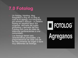 Un fotolog, fotoblog, blog
fotográfico o flog es un blog al
cual se le agrega una fotografía
por entrada o artículo. La palabra
fotolog en español tiene dos
orígenes: derivada del inglés
photoblog y derivada del sitio
Fotolog.com (una de miles de
bitácoras pertenecientes a una
comunidad).
Los fotologs tienen seis
características principales, y la
preponderancia de cada una de
las tres primeras da origen a tipos
muy diferentes de fotologs.
 