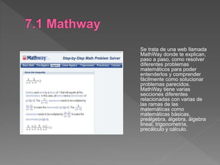 Se trata de una web llamada
MathWay donde te explican,
paso a paso, como resolver
diferentes problemas
matemáticos para poder
entenderlos y comprender
fácilmente como solucionar
problemas parecidos.
MathWay tiene varias
secciones diferentes
relacionadas con varias de
las ramas de las
matemáticas como
matemáticas básicas,
preálgebra, álgebra, álgebra
lineal, trigonometría,
precálculo y cálculo.
 