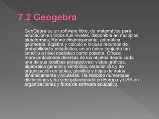 GeoGebra es un software libre, de matemática para
educación en todos sus niveles, disponible en múltiples
plataformas. Reúne dinámicamente, aritmética,
geometría, álgebra y cálculo e incluso recursos de
probabilidad y estadística, en un único conjunto tan
sencillo a nivel operativo como potente. Ofrece
representaciones diversas de los objetos desde cada
una de sus posibles perspectivas: vistas gráficas,
algebraica general y simbólica, estadísticas y de
organización en tablas, planillas y hojas de datos
dinámicamente vinculadas. Ha recibido numerosas
distinciones y ha sido galardonado en Europa y USA en
organizaciones y foros de software educativo.
 