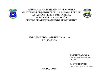 REPÚBLICA BOLIVARIANA DE VENEZUELA
MINISTERIO DEL PODER POPULAR PARA LA DEFENSA
AVIACIÓN MILITAR BOLIVARIANA
DIRECCIÓN DE EDUCACIÓN
CENTRO DE ADIESTRAMIENTO AERONÁUTICO
ÓN
Centro de Adiestramiento Aeronáutico
INFORMÁTICA APLICADA A LA
EDUCACIÓN
PARTICIPANTE: CAP. HEIDI GARCÍA
FACILITADORA:
MSC. CAROL DEL VALLE
OMAÑA
PARTICIPANTE:
CAP. EDDUARD A. SANCHEZ V.
MAYO, 2019
 