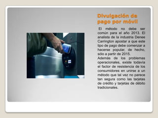 Divulgación de
pago por móvil
El método no debe ser
común para el año 2013. El
analista de la industria Denee
Carrington apostar a que este
tipo de pago debe comenzar a
hacerse popular, de hecho,
sólo a partir de 2015.
Además de los problemas
operacionales, existe todavía
el factor de resistencia de los
consumidores en unirse a un
método que tal vez no parece
tan segura como las tarjetas
de crédito y tarjetas de débito
tradicionales.
 
