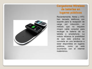 Cargadores Wireless
de baterías en
lugares públicos
Recientemente, Nokia y HTC
han lanzado teléfonos con
soporte para la recepción de
carga por inducción, un
método que no requiere
ningún cable conector para
recargar la batería de su
tableta o smartphone. La
noticia refuerza la posibilidad
de que esta práctica se
convierte en una tendencia a
estar disponibles en lugares
públicos, como ya está
ocurriendo con el internet
inalámbrico.
 