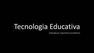 Tecnologia Educativa
Elaborado por: Jorge Daniel Lucas Martinez
 