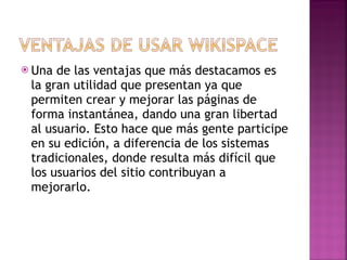 Una de las ventajas que más destacamos es la gran utilidad que presentan ya que permiten crear y mejorar las páginas de forma instantánea, dando una gran libertad al usuario. Esto hace que más gente participe en su edición, a diferencia de los sistemas tradicionales, donde resulta más difícil que los usuarios del sitio contribuyan a mejorarlo. 