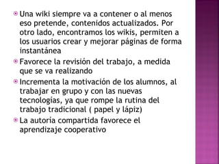 Una wiki siempre va a contener o al menos eso pretende, contenidos actualizados. Por otro lado, encontramos los wikis, permiten a los usuarios crear y mejorar páginas de forma instantánea Favorece la revisión del trabajo, a medida que se va realizando Incrementa la motivación de los alumnos, al trabajar en grupo y con las nuevas tecnologías, ya que rompe la rutina del trabajo tradicional ( papel y lápiz) La autoría compartida favorece el aprendizaje cooperativo 