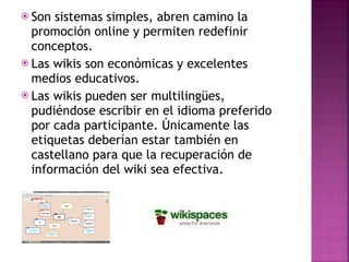Son sistemas simples, abren camino la promoción online y permiten redefinir conceptos. Las wikis son económicas y excelentes medios educativos. Las wikis pueden ser multilingües, pudiéndose escribir en el idioma preferido por cada participante. Únicamente las etiquetas deberían estar también en castellano para que la recuperación de información del wiki sea efectiva. 