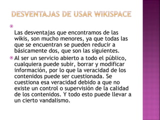 Las desventajas que encontramos de las wikis, son mucho menores, ya que todas las que se encuentran se pueden reducir a básicamente dos, que son las siguientes. Al ser un servicio abierto a todo el público, cualquiera puede subir, borrar y modificar información, por lo que la veracidad de los contenidos puede ser cuestionada. Se cuestiona esa veracidad debido a que no existe un control o supervisión de la calidad de los contenidos. Y todo esto puede llevar a un cierto vandalismo. 