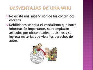 No existe una supervisión de los contenidos escritos  Debilidades se halla el vandalismo que borra información importante, se reemplazan artículos por obscenidades, racismos y se ingresa material que viola los derechos de autor. 