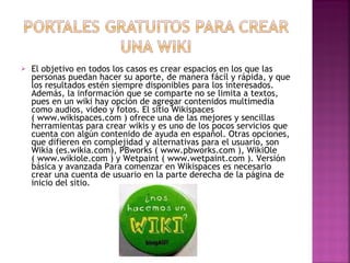 El objetivo en todos los casos es crear espacios en los que las personas puedan hacer su aporte, de manera fácil y rápida, y que los resultados estén siempre disponibles para los interesados. Además, la información que se comparte no se limita a textos, pues en un wiki hay opción de agregar contenidos multimedia como audios, video y fotos. El sitio Wikispaces ( www.wikispaces.com ) ofrece una de las mejores y sencillas herramientas para crear wikis y es uno de los pocos servicios que cuenta con algún contenido de ayuda en español. Otras opciones, que difieren en complejidad y alternativas para el usuario, son Wikia (es.wikia.com), PBworks ( www.pbworks.com ), WikiOle ( www.wikiole.com ) y Wetpaint ( www.wetpaint.com ). Versión básica y avanzada Para comenzar en Wikispaces es necesario crear una cuenta de usuario en la parte derecha de la página de inicio del sitio.  