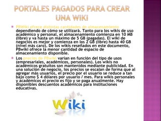 PBWiki ofrece distintas cantidades de almacenamiento  dependiendo de cómo se utilizará. Tanto para los wikis de uso académico y personal, el almacenamiento comienza en 10 MB (libre) y va hasta un máximo de 5 GB (pagadas). El wiki de negocios es mejor y comienza en los 2 GB (libre) hasta 40 GB (nivel más caro). De los wikis reseñados en este documento, PBwiki ofrece la menor cantidad de espacio de almacenamiento disponible. Los  precios de PBwiki  varían en función del tipo de usos (empresariales, académicos, personales). Los wikis no académicos gratuitos son mantenidos mediante publicidad. En una solución de negocio, los precios se escalan de forma que al agregar más usuarios, el precio por el usuario se reduce a tan bajo como $ 4 dólares por usuario / mes. Para wikis personales y académicos el precio es fijo y se paga anualmente. Hay disponibles descuentos académicos para instituciones educativas.  