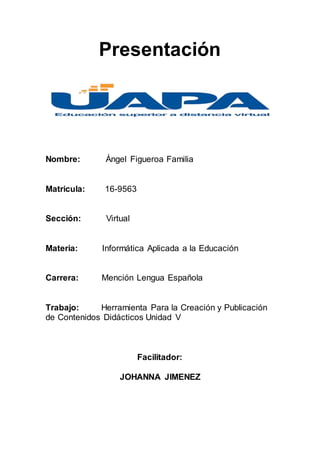 Presentación
Nombre: Ángel Figueroa Familia
Matricula: 16-9563
Sección: Virtual
Materia: Informática Aplicada a la Educación
Carrera: Mención Lengua Española
Trabajo: Herramienta Para la Creación y Publicación
de Contenidos Didácticos Unidad V
Facilitador:
JOHANNA JIMENEZ
 