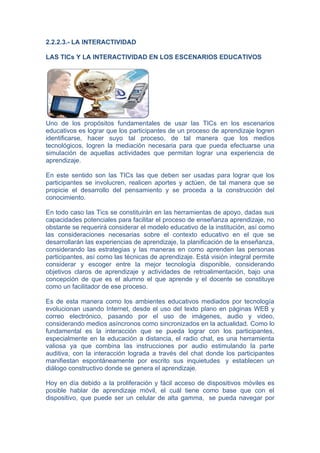 2.2.2.3.- LA INTERACTIVIDAD

LAS TICs Y LA INTERACTIVIDAD EN LOS ESCENARIOS EDUCATIVOS




Uno de los propósitos fundamentales de usar las TICs en los escenarios
educativos es lograr que los participantes de un proceso de aprendizaje logren
identificarse, hacer suyo tal proceso, de tal manera que los medios
tecnológicos, logren la mediación necesaria para que pueda efectuarse una
simulación de aquellas actividades que permitan lograr una experiencia de
aprendizaje.

En este sentido son las TICs las que deben ser usadas para lograr que los
participantes se involucren, realicen aportes y actúen, de tal manera que se
propicie el desarrollo del pensamiento y se proceda a la construcción del
conocimiento.

En todo caso las Tics se constituirán en las herramientas de apoyo, dadas sus
capacidades potenciales para facilitar el proceso de enseñanza aprendizaje, no
obstante se requerirá considerar el modelo educativo de la institución, así como
las consideraciones necesarias sobre el contexto educativo en el que se
desarrollarán las experiencias de aprendizaje, la planificación de la enseñanza,
considerando las estrategias y las maneras en como aprenden las personas
participantes, así como las técnicas de aprendizaje. Está visión integral permite
considerar y escoger entre la mejor tecnología disponible, considerando
objetivos claros de aprendizaje y actividades de retroalimentación, bajo una
concepción de que es el alumno el que aprende y el docente se constituye
como un facilitador de ese proceso.

Es de esta manera como los ambientes educativos mediados por tecnología
evolucionan usando Internet, desde el uso del texto plano en páginas WEB y
correo electrónico, pasando por el uso de imágenes, audio y video,
considerando medios asíncronos como sincronizados en la actualidad. Como lo
fundamental es la interacción que se pueda lograr con los participantes,
especialmente en la educación a distancia, el radio chat, es una herramienta
valiosa ya que combina las instrucciones por audio estimulando la parte
auditiva, con la interacción lograda a través del chat donde los participantes
manifiestan espontáneamente por escrito sus inquietudes y establecen un
diálogo constructivo donde se genera el aprendizaje.

Hoy en día debido a la proliferación y fácil acceso de dispositivos móviles es
posible hablar de aprendizaje móvil, el cuál tiene como base que con el
dispositivo, que puede ser un celular de alta gamma, se pueda navegar por
 