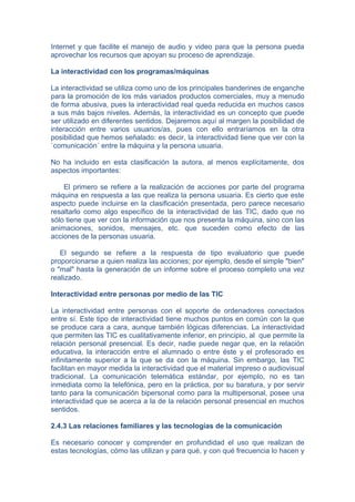 Internet y que facilite el manejo de audio y video para que la persona pueda
aprovechar los recursos que apoyan su proceso de aprendizaje.

La interactividad con los programas/máquinas

La interactividad se utiliza como uno de los principales banderines de enganche
para la promoción de los más variados productos comerciales, muy a menudo
de forma abusiva, pues la interactividad real queda reducida en muchos casos
a sus más bajos niveles. Además, la interactividad es un concepto que puede
ser utilizado en diferentes sentidos. Dejaremos aquí al margen la posibilidad de
interacción entre varios usuarios/as, pues con ello entraríamos en la otra
posibilidad que hemos señalado: es decir, la interactividad tiene que ver con la
`comunicación´ entre la máquina y la persona usuaria.

No ha incluido en esta clasificación la autora, al menos explícitamente, dos
aspectos importantes:

    El primero se refiere a la realización de acciones por parte del programa
máquina en respuesta a las que realiza la persona usuaria. Es cierto que este
aspecto puede incluirse en la clasificación presentada, pero parece necesario
resaltarlo como algo específico de la interactividad de las TIC, dado que no
sólo tiene que ver con la información que nos presenta la máquina, sino con las
animaciones, sonidos, mensajes, etc. que suceden como efecto de las
acciones de la personas usuaria.

   El segundo se refiere a la respuesta de tipo evaluatorio que puede
proporcionarse a quien realiza las acciones; por ejemplo, desde el simple "bien"
o "mal" hasta la generación de un informe sobre el proceso completo una vez
realizado.

Interactividad entre personas por medio de las TIC

La interactividad entre personas con el soporte de ordenadores conectados
entre sí. Este tipo de interactividad tiene muchos puntos en común con la que
se produce cara a cara, aunque también lógicas diferencias. La interactividad
que permiten las TIC es cualitativamente inferior, en principio, al que permite la
relación personal presencial. Es decir, nadie puede negar que, en la relación
educativa, la interacción entre el alumnado o entre éste y el profesorado es
infinitamente superior a la que se da con la máquina. Sin embargo, las TIC
facilitan en mayor medida la interactividad que el material impreso o audiovisual
tradicional. La comunicación telemática estándar, por ejemplo, no es tan
inmediata como la telefónica, pero en la práctica, por su baratura, y por servir
tanto para la comunicación bipersonal como para la multipersonal, posee una
interactividad que se acerca a la de la relación personal presencial en muchos
sentidos.

2.4.3 Las relaciones familiares y las tecnologías de la comunicación

Es necesario conocer y comprender en profundidad el uso que realizan de
estas tecnologías, cómo las utilizan y para qué, y con qué frecuencia lo hacen y
 