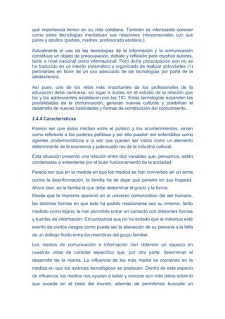 qué importancia tienen en su vida cotidiana. También es interesante conocer
como estas tecnologías mediatizan sus relaciones interpersonales con sus
pares y adultos (padres, madres, profesorado etcétera.).

Actualmente el uso de las tecnologías de la información y la comunicación
constituye un objeto de preocupación, debate y reflexión para muchos autores,
tanto a nivel nacional como internacional. Pero dicha preocupación aún no se
ha traducido en un intento sistemático y organizado de realizar actividades (1)
pertinentes en favor de un uso adecuado de las tecnologías por parte de la
adolescencia.

Así pues, uno de los retos más importantes de los profesionales de la
educación debe centrarse, sin lugar a dudas, en el estudio de la relación que
las y los adolescentes establecen con las TIC. Estas tecnologías expanden las
posibilidades de la comunicación, generan nuevas culturas y posibilitan el
desarrollo de nuevas habilidades y formas de construcción del conocimiento.

2.4.4 Características

Parece ser que éstos median entre el público y los acontecimientos, sirven
como referente a los poderes políticos y por ello pueden ser entendidos como
agentes prodemocráticos a la vez que pueden ser vistos como un elemento
determinante de la economía y potenciado res de la industria cultural.

Esta situación presenta una relación entre dos variables que, pensamos, están
condenadas a entenderse por el buen funcionamiento de la sociedad.

Parece ser que en la medida en que los medios se han convertido en un arma
contra la desinformación, la familia ha de dejar que penetre en sus hogares.
Ahora bien, es la familia la que debe determinar el grado y la forma.
Desde que la imprenta apareció en el universo comunicativo del ser humano,
las distintas formas en que éste ha podido relacionarse con su entorno, tanto
mediato como lejano, le han permitido entrar en contacto con diferentes formas
y fuentes de información. Circunstancia que no ha evitado que el individuo esté
exento de ciertos riesgos como puede ser la alienación de su persona o la falta
de un diálogo fluido entre los miembros del grupo familiar.

Los medios de comunicación e información han obtenido un espacio en
nuestras vidas de carácter específico que, por otra parte, determinan el
desarrollo de la misma. La influencia de los más media va creciendo en la
medida en que los avances tecnológicos se producen. Dentro de este espacio
de influencia, los medios nos ayudan a saber y conocer aún más datos sobre lo
que sucede en el resto del mundo, además de permitirnos buscarle un
 