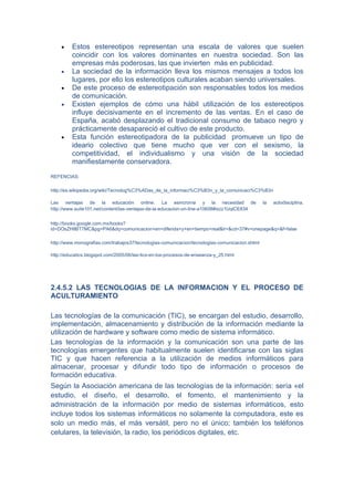 •    Estos estereotipos representan una escala de valores que suelen
         coincidir con los valores dominantes en nuestra sociedad. Son las
         empresas más poderosas, las que invierten más en publicidad.
    •    La sociedad de la información lleva los mismos mensajes a todos los
         lugares, por ello los estereotipos culturales acaban siendo universales.
    •    De este proceso de estereotipación son responsables todos los medios
         de comunicación.
    •    Existen ejemplos de cómo una hábil utilización de los estereotipos
         influye decisivamente en el incremento de las ventas. En el caso de
         España, acabó desplazando el tradicional consumo de tabaco negro y
         prácticamente desapareció el cultivo de este producto.
    •    Esta función estereotipadora de la publicidad promueve un tipo de
         ideario colectivo que tiene mucho que ver con el sexismo, la
         competitividad, el individualismo y una visión de la sociedad
         manifiestamente conservadora.

REFENCIAS:

http://es.wikipedia.org/wiki/Tecnolog%C3%ADas_de_la_informaci%C3%B3n_y_la_comunicaci%C3%B3n

Las ventajas de la educación online: La asincronía y la necesidad de                            la   autodisciplina.
http://www.suite101.net/content/las-ventajas-de-la-educacion-on-line-a10608#ixzz1UqlCE834


http://books.google.com.mx/books?
id=DOsZHIlBT7MC&pg=PA6&dq=comunicacion+en+diferida+y+en+tiempo+real&lr=&cd=37#v=onepage&q=&f=false

http://www.monografias.com/trabajos37/tecnologias-comunicacion/tecnologias-comunicacion.shtml

http://educatics.blogspot.com/2005/06/las-tics-en-los-procesos-de-enseanza-y_25.html




2.4.5.2 LAS TECNOLOGIAS DE LA INFORMACION Y EL PROCESO DE
ACULTURAMIENTO

Las tecnologías de la comunicación (TIC), se encargan del estudio, desarrollo,
implementación, almacenamiento y distribución de la información mediante la
utilización de hardware y software como medio de sistema informático.
Las tecnologías de la información y la comunicación son una parte de las
tecnologías emergentes que habitualmente suelen identificarse con las siglas
TIC y que hacen referencia a la utilización de medios informáticos para
almacenar, procesar y difundir todo tipo de información o procesos de
formación educativa.
Según la Asociación americana de las tecnologías de la información: sería «el
estudio, el diseño, el desarrollo, el fomento, el mantenimiento y la
administración de la información por medio de sistemas informáticos, esto
incluye todos los sistemas informáticos no solamente la computadora, este es
solo un medio más, el más versátil, pero no el único; también los teléfonos
celulares, la televisión, la radio, los periódicos digitales, etc.
 