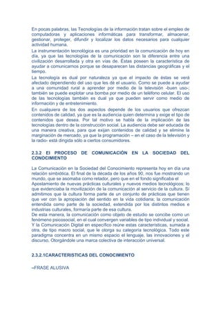 En pocas palabras, las Tecnologías de la información tratan sobre el empleo de
computadoras y aplicaciones informáticas para transformar, almacenar,
gestionar, proteger, difundir y localizar los datos necesarios para cualquier
actividad humana.
La instrumentación tecnológica es una prioridad en la comunicación de hoy en
día, ya que las tecnologías de la comunicación son la diferencia entre una
civilización desarrollada y otra en vías de. Éstas poseen la característica de
ayudar a comunicarnos porque se desaparecen las distancias geográficas y el
tiempo.
La tecnología es dual por naturaleza ya que el impacto de éstas se verá
afectado dependiendo del uso que les dé el usuario. Como se puede a ayudar
a una comunidad rural a aprender por medio de la televisión -buen uso-;
también se puede explotar una bomba por medio de un teléfono celular. El uso
de las tecnologías también es dual ya que pueden servir como medio de
información y de entretenimiento.
En cualquiera de los dos aspectos depende de los usuarios que ofrezcan
contenidos de calidad, ya que es la audiencia quien determina y exige el tipo de
contenidos que desea. Por tal motivo se habla de la implicación de las
tecnologías dentro de la construcción social. La audiencia debe ser educada de
una manera creativa, para que exijan contenidos de calidad y se elimine la
marginación de mercado, ya que la programación – en el caso de la televisión y
la radio- está dirigida sólo a ciertos consumidores.

2.3.2 El PROCESO DE COMUNICACIÓN EN LA SOCIEDAD DEL
CONOCIMIENTO

La Comunicación en la Sociedad del Conocimiento representa hoy en día una
relación simbiótica. El final de la década de los años 90, nos fue mostrando un
mundo, que se asomaba como retador, pero que en el fondo significaba el
Apostamiento de nuevas prácticas culturales y nuevos medios tecnológicos; lo
que evidenciaba la movilización de la comunicación al servicio de la cultura. Sí
admitimos que la cultura forma parte de un conjunto de prácticas que tienen
que ver con la apropiación del sentido en la vida cotidiana; la comunicación
entendida como parte de la sociedad, extendida por los distintos medios e
industrias culturales, formaría parte de esa cultura.
De esta manera, la comunicación como objeto de estudio se concibe como un
fenómeno psicosocial, en el cual convergen variables de tipo individual y social.
Y la Comunicación Digital en específico reúne estas características, sumada a
otra, de tipo macro social, que le otorga su categoría tecnológica. Todo este
paradigma concentra en un mismo espacio el lenguaje, las innovaciones y el
discurso, Otorgándole una marca colectiva de interacción universal.


2.3.2.1CARACTERISTICAS DEL CONOCIMIENTO

–FRASE ALUSIVA
 