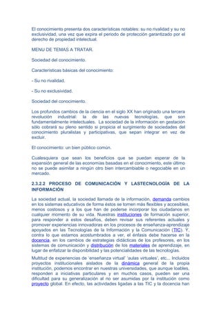 El conocimiento presenta dos características notables: su no rivalidad y su no
exclusividad, una vez que expira el periodo de protección garantizado por el
derecho de propiedad intelectual.

MENU DE TEMAS A TRATAR.

Sociedad del conocimiento.

Características básicas del conocimiento:

- Su no rivalidad.

- Su no exclusividad.

Sociedad del conocimiento.

Los profundos cambios de la ciencia en el siglo XX han originado una tercera
revolución industrial: la de las nuevas tecnologías, que son
fundamentalmente intelectuales. La sociedad de la información en gestación
sólo cobrará su pleno sentido si propicia el surgimiento de sociedades del
conocimiento pluralistas y participativas, que sepan integrar en vez de
excluir.

El conocimiento: un bien público común.

Cualesquiera que sean los beneficios que se puedan esperar de la
expansión general de las economías basadas en el conocimiento, este último
no se puede asimilar a ningún otro bien intercambiable o negociable en un
mercado.

2.3.2.2 PROCESO DE COMUNICACIÓN Y LASTECNOLOGÍA DE LA
INFORMACIÓN

La sociedad actual, la sociedad llamada de la información, demanda cambios
en los sistemas educativos de forma éstos se tornen más flexibles y accesibles,
menos costosos y a los que han de poderse incorporar los ciudadanos en
cualquier momento de su vida. Nuestras instituciones de formación superior,
para responder a estos desafíos, deben revisar sus referentes actuales y
promover experiencias innovadoras en los procesos de enseñanza-aprendizaje
apoyados en las Tecnologías de la Información y la Comunicación (TIC). Y,
contra lo que estamos acostumbrados a ver, el énfasis debe hacerse en la
docencia, en los cambios de estrategias didácticas de los profesores, en los
sistemas de comunicación y distribución de los materiales de aprendizaje, en
lugar de enfatizar la disponibilidad y las potencialidades de las tecnologías.
Multitud de experiencias de ‘enseñanza virtual’ ‘aulas virtuales’, etc... Incluidos
proyectos institucionales aislados de la dinámica general de la propia
institución, podemos encontrar en nuestras universidades, que aunque loables,
responden a iniciativas particulares y en muchos casos, pueden ser una
dificultad para su generalización al no ser asumidas por la institución como
proyecto global. En efecto, las actividades ligadas a las TIC y la docencia han
 