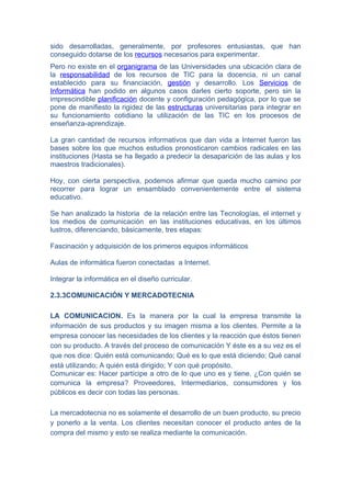 sido desarrolladas, generalmente, por profesores entusiastas, que han
conseguido dotarse de los recursos necesarios para experimentar.
Pero no existe en el organigrama de las Universidades una ubicación clara de
la responsabilidad de los recursos de TIC para la docencia, ni un canal
establecido para su financiación, gestión y desarrollo. Los Servicios de
Informática han podido en algunos casos darles cierto soporte, pero sin la
imprescindible planificación docente y configuración pedagógica, por lo que se
pone de manifiesto la rigidez de las estructuras universitarias para integrar en
su funcionamiento cotidiano la utilización de las TIC en los procesos de
enseñanza-aprendizaje.

La gran cantidad de recursos informativos que dan vida a Internet fueron las
bases sobre los que muchos estudios pronosticaron cambios radicales en las
instituciones (Hasta se ha llegado a predecir la desaparición de las aulas y los
maestros tradicionales).

Hoy, con cierta perspectiva, podemos afirmar que queda mucho camino por
recorrer para lograr un ensamblado convenientemente entre el sistema
educativo.

Se han analizado la historia de la relación entre las Tecnologías, el internet y
los medios de comunicación en las instituciones educativas, en los últimos
lustros, diferenciando, básicamente, tres etapas:

Fascinación y adquisición de los primeros equipos informáticos

Aulas de informática fueron conectadas a Internet.

Integrar la informática en el diseño curricular.

2.3.3COMUNICACIÓN Y MERCADOTECNIA

LA COMUNICACION. Es la manera por la cual la empresa transmite la
información de sus productos y su imagen misma a los clientes. Permite a la
empresa conocer las necesidades de los clientes y la reacción que éstos tienen
con su producto. A través del proceso de comunicación Y éste es a su vez es el
que nos dice: Quién está comunicando; Qué es lo que está diciendo; Qué canal
está utilizando; A quién está dirigido; Y con qué propósito.
Comunicar es: Hacer partícipe a otro de lo que uno es y tiene. ¿Con quién se
comunica la empresa? Proveedores, Intermediarios, consumidores y los
públicos es decir con todas las personas.

La mercadotecnia no es solamente el desarrollo de un buen producto, su precio
y ponerlo a la venta. Los clientes necesitan conocer el producto antes de la
compra del mismo y esto se realiza mediante la comunicación.
 