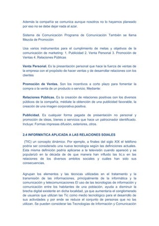 Además la compañía se comunica aunque nosotros no lo hayamos planeado
por eso no se debe dejar nada al azar.

Sistema de Comunicación Programa de Comunicación También se llama
Mezcla de Promoción

Usa varios instrumentos para el cumplimiento de metas y objetivos de la
comunicación de marketing: 1. Publicidad 2. Venta Personal 3. Promoción de
Ventas 4. Relaciones Públicas

Venta Personal. Es la presentación personal que hace la fuerza de ventas de
la empresa con el propósito de hacer ventas y de desarrollar relaciones con los
clientes

Promoción de Ventas. Son los incentivos a corto plazo para fomentar la
compra o la venta de un producto o servicio. Mediante:

Relaciones Públicas. Es la creación de relaciones positivas con los diversos
públicos de la compañía, médiate la obtención de una publicidad favorable, la
creación de una imagen corporativa positiva.

Publicidad. Es cualquier forma pagada de presentación no personal y
promoción de ideas, bienes o servicios que hace un patrocinador identificado.
Incluye: Formas impresas difusión, exteriores, otros.


2.4 INFORMATICA APLICADA A LAS RELACIONES SOIALES

 (TIC) un concepto dinámico. Por ejemplo, a finales del siglo XIX el teléfono
podría ser considerado una nueva tecnología según las definiciones actuales.
Esta misma definición podría aplicarse a la televisión cuando apareció y se
popularizó en la década de de que manera han influido las tic.s en las
relaciones de los diversos ambitos sociales y cuáles han sido sus
consecuencias.


Agrupan los elementos y las técnicas utilizadas en el tratamiento y la
transmisión de las informaciones, principalmente de la informática y la
comunicación y telecomunicaciones El uso de las tecnologías de información y
comunicación entre los habitantes de una población, ayuda a disminuir la
brecha digital existente en dicha localidad, ya que aumentaría el conglomerado
de usuarios que utilizan las Tic como medio tecnológico para el desarrollo de
sus actividades y por ende se reduce el conjunto de personas que no las
utilizan. Se pueden considerar las Tecnologías de Información y Comunicación
 
