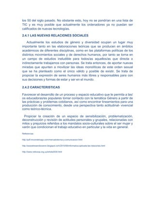 los 50 del siglo pasado. No obstante esto, hoy no se pondrían en una lista de
TIC y es muy posible que actualmente los ordenadores ya no puedan ser
calificados de nuevas tecnologías.

2.4.1 LAS NUEVAS RELACIONES SOCIALES

   Actualmente los estudios de género y diversidad ocupan un lugar muy
importante tanto en las elaboraciones teóricas que se producen en ámbitos
académicos de diferentes disciplinas, como en las plataformas políticas de los
distintos movimientos sociales y de derechos humanos, por tanto se torna en
un campo de estudios ineludible para todos/as aquellos/as que directa o
indirectamente trabajamos con personas. Se trata entonces, de aportar nuevas
miradas que apunten a movilizar las ideas monolíticas de este orden sexual
que se ha planteado como el único válido y posible de existir. Se trata de
propiciar la expresión de seres humanos más libres y responsables para con
sus decisiones y formas de estar y ser en el mundo.

2.4.2 CARACTERISTICAS

Favorecer el desarrollo de un proceso y espacio educativo que le permita a las/
os educadoras/es populares tomar contacto con la temática Género a partir de
las prácticas y problemas cotidianos, así como encontrar lineamientos para una
producción de conocimiento, desde una perspectiva tanto actitudinal- vivencial
como teórico-técnica.

 Propiciar la creación de un espacio de sensibilización, problematización,
deconstrucción y revisión de actitudes personales y grupales, relacionadas con
mitos y prejuicios referidos a los mandatos socio-culturales sobre el ser mujer y
varón que condicionan el trabajo educativo en particular y la vida en general.

Referencias

http://pdf.rincondelvago.com/mercadotecnia-y-comunicacion.html

http://araceliresendizceron.blogspot.com/2010/08/informatica-aplicada-las-relaciones.html

http://www.neticoop.org.uy/article2034.html
 
