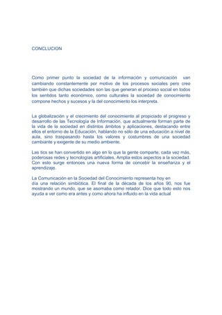 CONCLUCION




Como primer punto la sociedad de la información y comunicación van
cambiando constantemente por motivo de los procesos sociales pero creo
también que dichas sociedades son las que generan el proceso social en todos
los sentidos tanto económico, como culturales la sociedad de conocimiento
compone hechos y sucesos y la del conocimiento los interpreta.


La globalización y el crecimiento del conocimiento al propiciado el progreso y
desarrollo de las Tecnología de Información, que actualmente forman parte de
la vida de la sociedad en distintos ámbitos y aplicaciones, destacando entre
ellos el entorno de la Educación, hablando no sólo de una educación a nivel de
aula, sino traspasando hasta los valores y costumbres de una sociedad
cambiante y exigente de su medio ambiente.

Las tics se han convertido en algo en lo que la gente comparte, cada vez más,
poderosas redes y tecnologías artificiales, Amplia estos aspectos a la sociedad.
Con esto surge entonces una nueva forma de concebir la enseñanza y el
aprendizaje.

La Comunicación en la Sociedad del Conocimiento representa hoy en
día una relación simbiótica. El final de la década de los años 90, nos fue
mostrando un mundo, que se asomaba como retador. Dice que todo esto nos
ayuda a ver como era antes y como ahora ha influido en la vida actual
 