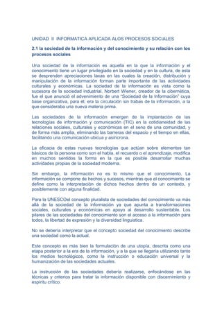 UNIDAD II INFORMATICA APLICADA ALOS PROCESOS SOCIALES

2.1 la sociedad de la información y del conocimiento y su relación con los
procesos sociales

Una sociedad de la información es aquella en la que la información y el
conocimiento tiene un lugar privilegiado en la sociedad y en la cultura, de esta
se desprenden apreciaciones laxas en las cuales la creación, distribución y
manipulación de la información forman parte importante de las actividades
culturales y económicas. La sociedad de la información es vista como la
sucesora de la sociedad industrial. Norbert Wiener, creador de la cibernética,
fue el que anunció el advenimiento de una “Sociedad de la Información” cuya
base organizativa, para él, era la circulación sin trabas de la información, a la
que consideraba una nueva materia prima.

Las sociedades de la información emergen de la implantación de las
tecnologías de información y comunicación (TIC) en la cotidianeidad de las
relaciones sociales, culturales y económicas en el seno de una comunidad, y
de forma más amplia, eliminando las barreras del espacio y el tiempo en ellas,
facilitando una comunicación ubicua y asíncrona.

La eficacia de estas nuevas tecnologías que actúan sobre elementos tan
básicos de la persona como son el habla, el recuerdo o el aprendizaje, modifica
en muchos sentidos la forma en la que es posible desarrollar muchas
actividades propias de la sociedad moderna.

Sin embargo, la información no es lo mismo que el conocimiento. La
información se compone de hechos y sucesos, mientras que el conocimiento se
define como la interpretación de dichos hechos dentro de un contexto, y
posiblemente con alguna finalidad.

Para la UNESCOel concepto pluralista de sociedades del conocimiento va más
allá de la sociedad de la información ya que apunta a transformaciones
sociales, culturales y económicas en apoyo al desarrollo sustentable. Los
pilares de las sociedades del conocimiento son el acceso a la información para
todos, la libertad de expresión y la diversidad linguistica.

No se debería interpretar que el concepto sociedad del conocimiento describe
una sociedad como la actual.

Este concepto es más bien la formulación de una utopía, descrita como una
etapa posterior a la era de la información, y a la que se llegaría utilizando tanto
los medios tecnológicos, como la instrucción o educación universal y la
humanización de las sociedades actuales.

La instrucción de las sociedades debería realizarse, enfocándose en las
técnicas y criterios para tratar la información disponible con discernimiento y
espíritu crítico.
 