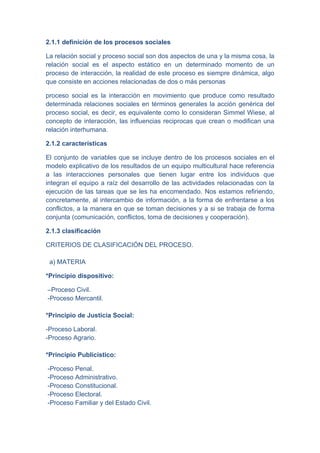 2.1.1 definición de los procesos sociales

La relación social y proceso social son dos aspectos de una y la misma cosa, la
relación social es el aspecto estático en un determinado momento de un
proceso de interacción, la realidad de este proceso es siempre dinámica, algo
que consiste en acciones relacionadas de dos o más personas

proceso social es la interacción en movimiento que produce como resultado
determinada relaciones sociales en términos generales la acción genérica del
proceso social, es decir, es equivalente como lo consideran Simmel Wiese, al
concepto de interacción, las influencias reciprocas que crean o modifican una
relación interhumana.

2.1.2 características

El conjunto de variables que se incluye dentro de los procesos sociales en el
modelo explicativo de los resultados de un equipo multicultural hace referencia
a las interacciones personales que tienen lugar entre los individuos que
integran el equipo a raíz del desarrollo de las actividades relacionadas con la
ejecución de las tareas que se les ha encomendado. Nos estamos refiriendo,
concretamente, al intercambio de información, a la forma de enfrentarse a los
conflictos, a la manera en que se toman decisiones y a si se trabaja de forma
conjunta (comunicación, conflictos, toma de decisiones y cooperación).

2.1.3 clasificación

CRITERIOS DE CLASIFICACIÓN DEL PROCESO.

 a) MATERIA

*Principio dispositivo:

–Proceso Civil.
-Proceso Mercantil.

*Principio de Justicia Social:

-Proceso Laboral.
-Proceso Agrario.

*Principio Publicístico:

-Proceso Penal.
-Proceso Administrativo.
-Proceso Constitucional.
-Proceso Electoral.
-Proceso Familiar y del Estado Civil.
 