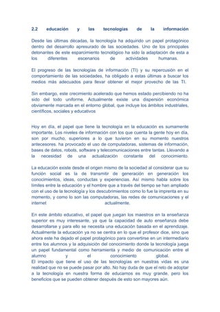 2.2    educación      y     las     tecnologías     de     la     información

Desde las últimas décadas, la tecnología ha adquirido un papel protagónico
dentro del desarrollo apresurado de las sociedades. Uno de los principales
detonantes de este esparcimiento tecnológico ha sido la adaptación de esta a
los     diferentes     escenarios    de      actividades     humanas.

El progreso de las tecnologías de información (TI) y su repercusión en el
comportamiento de las sociedades, ha obligado a estas últimas a buscar los
medios más adecuados para llevar obtener el mejor provecho de las TI.

Sin embargo, este crecimiento acelerado que hemos estado percibiendo no ha
sido del todo uniforme. Actualmente existe una dispersión económica
obviamente marcada en el entorno global, que incluye los ámbitos industriales,
científicos, sociales y educativos


Hoy en día, el papel que tiene la tecnología en la educación es sumamente
importante. Los niveles de información con los que cuenta la gente hoy en día,
son por mucho, superiores a lo que tuvieron en su momento nuestros
antecesores. ha provocado el uso de computadoras, sistemas de información,
bases de datos, robots, software y telecomunicaciones entre tantas. Llevando a
la necesidad de una actualización constante del conocimiento.

La educación existe desde el origen mismo de la sociedad al considerar que su
función social es la de transmitir de generación en generación los
conocimientos, ideas, conductas y experiencias. Así mismo habla sobre los
límites entre la educación y el hombre que a través del tiempo se han ampliado
con el uso de la tecnología y los descubrimientos como lo fue la imprenta en su
momento, y como lo son las computadoras, las redes de comunicaciones y el
internet                              actualmente.

En este ámbito educativo, el papel que juegan los maestros en la enseñanza
superior es muy interesante, ya que la capacidad de auto enseñanza debe
desarrollarse y para ello se necesita una educación basada en el aprendizaje.
Actualmente la educación ya no se centra en lo que el profesor dice, sino que
ahora este ha dejado el papel protagónico para convertirse en un intermediario
entre los alumnos y la adquisición del conocimiento donde la tecnología juega
un papel fundamental como herramienta y medio de comunicación entre el
alumno           y           el         conocimiento          global.
El impacto que tiene el uso de las tecnologías en nuestras vidas es una
realidad que no se puede pasar por alto. No hay duda de que el reto de adoptar
a la tecnología en nuestra forma de educarnos es muy grande, pero los
beneficios que se pueden obtener después de esto son mayores aún.
 