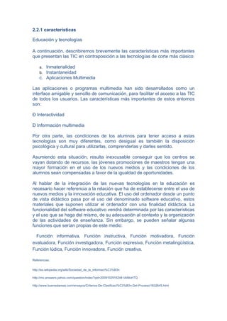 2.2.1 características

Educación y tecnologías

A continuación, describiremos brevemente las características más importantes
que presentan las TIC en contraposición a las tecnologías de corte más clásico:

    a. Inmaterialidad
    b. Instantaneidad
    c. Aplicaciones Multimedia

Las aplicaciones o programas multimedia han sido desarrollados como un
interface amigable y sencillo de comunicación, para facilitar el acceso a las TIC
de todos los usuarios. Las características más importantes de estos entornos
son:

Ð Interactividad

Ð Información multimedia

Por otra parte, las condiciones de los alumnos para tener acceso a estas
tecnologías son muy diferentes, como desigual es también la disposición
psicológica y cultural para utilizarlas, comprenderlas y darles sentido.

Asumiendo esta situación, resulta inexcusable conseguir que los centros se
vayan dotando de recursos, las jóvenes promociones de maestros tengan una
mayor formación en el uso de los nuevos medios y las condiciones de los
alumnos sean compensadas a favor de la igualdad de oportunidades.

Al hablar de la integración de las nuevas tecnologías en la educación es
necesario hacer referencia a la relación que ha de establecerse entre el uso de
nuevos medios y la innovación educativa. El uso del ordenador desde un punto
de vista didáctico pasa por el uso del denominado software educativo, estos
materiales que suponen utilizar el ordenador con una finalidad didáctica. La
funcionalidad del software educativo vendrá determinada por las características
y el uso que se haga del mismo, de su adecuación al contexto y la organización
de las actividades de enseñanza. Sin embargo, se pueden señalar algunas
funciones que serían propias de este medio:

  Función informativa, Función instructiva, Función motivadora, Función
evaluadora, Función investigadora, Función expresiva, Función metalingüística,
Función lúdica, Función innovadora, Función creativa.

Referencias:


http://es.wikipedia.org/wiki/Sociedad_de_la_informaci%C3%B3n

http://mx.answers.yahoo.com/question/index?qid=20091029162441AA8ohTQ

http://www.buenastareas.com/ensayos/Criterios-De-Clasificaci%C3%B3n-Del-Proceso/1632645.html
 