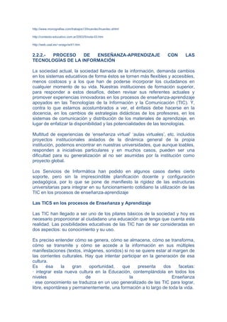 http://www.monografias.com/trabajos13/lnuevtec/lnuevtec.shtml

http://contexto-educativo.com.ar/2003/5/nota-03.htm

http://web.usal.es/~anagv/arti1.htm


2.2.2.- PROCESO    DE  ENSEÑANZA-APRENDIZAJE                       CON      LAS
TECNOLOGÍAS DE LA INFORMACIÓN

La sociedad actual, la sociedad llamada de la información, demanda cambios
en los sistemas educativos de forma éstos se tornen más flexibles y accesibles,
menos costosos y a los que han de poderse incorporar los ciudadanos en
cualquier momento de su vida. Nuestras instituciones de formación superior,
para responder a estos desafíos, deben revisar sus referentes actuales y
promover experiencias innovadoras en los procesos de enseñanza-aprendizaje
apoyados en las Tecnologías de la Información y la Comunicación (TIC). Y,
contra lo que estamos acostumbrados a ver, el énfasis debe hacerse en la
docencia, en los cambios de estrategias didácticas de los profesores, en los
sistemas de comunicación y distribución de los materiales de aprendizaje, en
lugar de enfatizar la disponibilidad y las potencialidades de las tecnologías.

Multitud de experiencias de ‘enseñanza virtual’ ‘aulas virtuales’, etc. incluidos
proyectos institucionales aislados de la dinámica general de la propia
institución, podemos encontrar en nuestras universidades, que aunque loables,
responden a iniciativas particulares y en muchos casos, pueden ser una
dificultad para su generalización al no ser asumidas por la institución como
proyecto global.

Los Servicios de Informática han podido en algunos casos darles cierto
soporte, pero sin la imprescindible planificación docente y configuración
pedagógica, por lo que se pone de manifiesto la rigidez de las estructuras
universitarias para integrar en su funcionamiento cotidiano la utilización de las
TIC en los procesos de enseñanza-aprendizaje

Las TICS en los procesos de Enseñanza y Aprendizaje

Las TIC han llegado a ser uno de los pilares básicos de la sociedad y hoy es
necesario proporcionar al ciudadano una educación que tenga que cuenta esta
realidad. Las posibilidades educativas de las TIC han de ser consideradas en
dos aspectos: su conocimiento y su uso.

Es preciso entender cómo se genera, cómo se almacena, cómo se transforma,
cómo se transmite y cómo se accede a la información en sus múltiples
manifestaciones (textos, imágenes, sonidos) si no se quiere estar al margen de
las corrientes culturales. Hay que intentar participar en la generación de esa
cultura.
Es      ésa   la    gran    oportunidad,    que     presenta    dos    facetas:
· integrar esta nueva cultura en la Educación, contemplándola en todos los
niveles                    de                   la                  Enseñanza
· ese conocimiento se traduzca en un uso generalizado de las TIC para lograr,
libre, espontánea y permanentemente, una formación a lo largo de toda la vida.
 