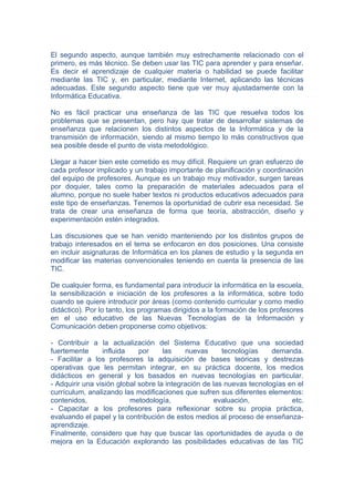 El segundo aspecto, aunque también muy estrechamente relacionado con el
primero, es más técnico. Se deben usar las TIC para aprender y para enseñar.
Es decir el aprendizaje de cualquier materia o habilidad se puede facilitar
mediante las TIC y, en particular, mediante Internet, aplicando las técnicas
adecuadas. Este segundo aspecto tiene que ver muy ajustadamente con la
Informática Educativa.

No es fácil practicar una enseñanza de las TIC que resuelva todos los
problemas que se presentan, pero hay que tratar de desarrollar sistemas de
enseñanza que relacionen los distintos aspectos de la Informática y de la
transmisión de información, siendo al mismo tiempo lo más constructivos que
sea posible desde el punto de vista metodológico.

Llegar a hacer bien este cometido es muy difícil. Requiere un gran esfuerzo de
cada profesor implicado y un trabajo importante de planificación y coordinación
del equipo de profesores. Aunque es un trabajo muy motivador, surgen tareas
por doquier, tales como la preparación de materiales adecuados para el
alumno, porque no suele haber textos ni productos educativos adecuados para
este tipo de enseñanzas. Tenemos la oportunidad de cubrir esa necesidad. Se
trata de crear una enseñanza de forma que teoría, abstracción, diseño y
experimentación estén integrados.

Las discusiones que se han venido manteniendo por los distintos grupos de
trabajo interesados en el tema se enfocaron en dos posiciones. Una consiste
en incluir asignaturas de Informática en los planes de estudio y la segunda en
modificar las materias convencionales teniendo en cuenta la presencia de las
TIC.

De cualquier forma, es fundamental para introducir la informática en la escuela,
la sensibilización e iniciación de los profesores a la informática, sobre todo
cuando se quiere introducir por áreas (como contenido curricular y como medio
didáctico). Por lo tanto, los programas dirigidos a la formación de los profesores
en el uso educativo de las Nuevas Tecnologías de la Información y
Comunicación deben proponerse como objetivos:

- Contribuir a la actualización del Sistema Educativo que una sociedad
fuertemente      influida    por     las    nuevas      tecnologías    demanda.
- Facilitar a los profesores la adquisición de bases teóricas y destrezas
operativas que les permitan integrar, en su práctica docente, los medios
didácticos en general y los basados en nuevas tecnologías en particular.
- Adquirir una visión global sobre la integración de las nuevas tecnologías en el
currículum, analizando las modificaciones que sufren sus diferentes elementos:
contenidos,               metodología,                evaluación,            etc.
- Capacitar a los profesores para reflexionar sobre su propia práctica,
evaluando el papel y la contribución de estos medios al proceso de enseñanza-
aprendizaje.
Finalmente, considero que hay que buscar las oportunidades de ayuda o de
mejora en la Educación explorando las posibilidades educativas de las TIC
 