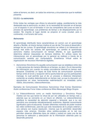 sobre el terreno; es decir, en todos los entornos y circunstancias que la realidad
presenta.
2.2.2.2.- La asincronía

Entre todas las ventajas que ofrece la educación online, posiblemente la más
destacada sea la asincronía, es decir, la no necesidad de coincidir en el tiempo
y en el espacio ni con el formador ni con los compañeros del curso en todo el
proceso de aprendizaje. Los problemas de tiempo o de desplazamiento ya no
existen. No importa el lugar donde se propone el curso (ciudad, país o
continente), ni el horario del curso.

Asincronia

El aprendizaje distribuido tiene características en común con el aprendizaje
abierto y flexible, al mismo tiempo implica el uso de las Tics para el desarrollo y
entrega de los cursos. El aprendizaje sincrónico se refiere a la interacción en
tiempo real entre los actores del aprendizaje, en cambio el aprendizaje
asíncrono implica comunicación en tiempo diferido, lo que igualmente
determina obtener respuestas en tiempos distintos. En ambos casos las
interacciones con el aprendizaje por lo general se realizan a través de la
comunicación asistida por computadora. Enseñanza Virtual sobre la
organización de recursos informativos digitales.

1. Asincrónico Sincrónico Es aquella comunicación que se establece entre dos
   o más personas de manera diferida en el tiempo, es decir, Es el intercambio
   de información por cuando no existe coincidencia Internet en tiempo real.
   temporal. Existiendo un lapso de Esta forma de comunicación aumenta
   tiempo entre el envió y recepción del la oportunidad de que los participantes
   mensaje, lo cual permite que el de un proceso a distancia interactúen
   contenido se analice detenidamente en tiempo real, ya que la discusión y/o
   apoyándose en otras herramientas realimentación es inmediata como
   videos, documentos, videoconferencias.

Ejemplos de Comunicación Sincrónico Asincrónico Chat Correo Electrónico
Audio conferencias Foros Video conferencia Wikis Messenger Blogs Grupos

2. La Videoconferencia como un medio Asincrónico y Sincrónico Pocos
   medios son los que tienen la virtud de por ser utilizados en tiempo real, y
   además que se convierta en un futuro en diferido. La videoconferencia
   satisface la necesidad de atención espacial y temporal, que a su vez
   permitirá una constante retroalimentación autónoma, dejando conocimiento
   significativo para el educando. Existen diferentes maneras de poder mostrar
   las video conferencias, para las que solo necesitaras de tu propio ordenar y
   una cámara con buena resolución, mismos que te permitirán desarrollar
   espacio más amenos. Grandes sitios público-sociales en la red nos
   permiten observar diferentes tipos de videos y estará en cada una de las
   personas la selección y adecuación de la información obtenida para su
   desarrollo personal.
 