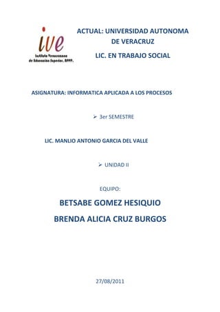 ACTUAL: UNIVERSIDAD AUTONOMA
                        DE VERACRUZ
                     LIC. EN TRABAJO SOCIAL



ASIGNATURA: INFORMATICA APLICADA A LOS PROCESOS



                     3er SEMESTRE



    LIC. MANLIO ANTONIO GARCIA DEL VALLE



                       UNIDAD II



                       EQUIPO:

         BETSABE GOMEZ HESIQUIO
       BRENDA ALICIA CRUZ BURGOS




                     27/08/2011
 