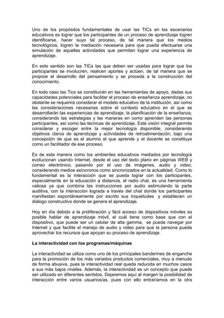 Uno de los propósitos fundamentales de usar las TICs en los escenarios
educativos es lograr que los participantes de un proceso de aprendizaje logren
identificarse, hacer suyo tal proceso, de tal manera que los medios
tecnológicos, logren la mediación necesaria para que pueda efectuarse una
simulación de aquellas actividades que permitan lograr una experiencia de
aprendizaje.

En este sentido son las TICs las que deben ser usadas para lograr que los
participantes se involucren, realicen aportes y actúen, de tal manera que se
propicie el desarrollo del pensamiento y se proceda a la construcción del
conocimiento.

En todo caso las Tics se constituirán en las herramientas de apoyo, dadas sus
capacidades potenciales para facilitar el proceso de enseñanza aprendizaje, no
obstante se requerirá considerar el modelo educativo de la institución, así como
las consideraciones necesarias sobre el contexto educativo en el que se
desarrollarán las experiencias de aprendizaje, la planificación de la enseñanza,
considerando las estrategias y las maneras en como aprenden las personas
participantes, así como las técnicas de aprendizaje. Está visión integral permite
considerar y escoger entre la mejor tecnología disponible, considerando
objetivos claros de aprendizaje y actividades de retroalimentación, bajo una
concepción de que es el alumno el que aprende y el docente se constituye
como un facilitador de ese proceso.

Es de esta manera como los ambientes educativos mediados por tecnología
evolucionan usando Internet, desde el uso del texto plano en páginas WEB y
correo electrónico, pasando por el uso de imágenes, audio y video,
considerando medios asíncronos como sincronizados en la actualidad. Como lo
fundamental es la interacción que se pueda lograr con los participantes,
especialmente en la educación a distancia, el radio chat, es una herramienta
valiosa ya que combina las instrucciones por audio estimulando la parte
auditiva, con la interacción lograda a través del chat donde los participantes
manifiestan espontáneamente por escrito sus inquietudes y establecen un
diálogo constructivo donde se genera el aprendizaje.

Hoy en día debido a la proliferación y fácil acceso de dispositivos móviles es
posible hablar de aprendizaje móvil, el cuál tiene como base que con el
dispositivo, que puede ser un celular de alta gamma, se pueda navegar por
Internet y que facilite el manejo de audio y video para que la persona pueda
aprovechar los recursos que apoyan su proceso de aprendizaje.

La interactividad con los programas/máquinas

La interactividad se utiliza como uno de los principales banderines de enganche
para la promoción de los más variados productos comerciales, muy a menudo
de forma abusiva, pues la interactividad real queda reducida en muchos casos
a sus más bajos niveles. Además, la interactividad es un concepto que puede
ser utilizado en diferentes sentidos. Dejaremos aquí al margen la posibilidad de
interacción entre varios usuarios/as, pues con ello entraríamos en la otra
 