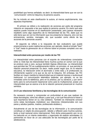 posibilidad que hemos señalado: es decir, la interactividad tiene que ver con la
`comunicación´ entre la máquina y la persona usuaria.

No ha incluido en esta clasificación la autora, al menos explícitamente, dos
aspectos importantes:

    El primero se refiere a la realización de acciones por parte del programa
máquina en respuesta a las que realiza la persona usuaria. Es cierto que este
aspecto puede incluirse en la clasificación presentada, pero parece necesario
resaltarlo como algo específico de la interactividad de las TIC, dado que no
sólo tiene que ver con la información que nos presenta la máquina, sino con las
animaciones, sonidos, mensajes, etc. que suceden como efecto de las
acciones de la personas usuaria.

   El segundo se refiere a la respuesta de tipo evaluatorio que puede
proporcionarse a quien realiza las acciones; por ejemplo, desde el simple "bien"
o "mal" hasta la generación de un informe sobre el proceso completo una vez
realizado.

Interactividad entre personas por medio de las TIC

La interactividad entre personas con el soporte de ordenadores conectados
entre sí. Este tipo de interactividad tiene muchos puntos en común con la que
se produce cara a cara, aunque también lógicas diferencias. La interactividad
que permiten las TIC es cualitativamente inferior, en principio, al que permite la
relación personal presencial. Es decir, nadie puede negar que, en la relación
educativa, la interacción entre el alumnado o entre éste y el profesorado es
infinitamente superior a la que se da con la máquina. Sin embargo, las TIC
facilitan en mayor medida la interactividad que el material impreso o audiovisual
tradicional. La comunicación telemática estándar, por ejemplo, no es tan
inmediata como la telefónica, pero en la práctica, por su baratura, y por servir
tanto para la comunicación bipersonal como para la multipersonal, posee una
interactividad que se acerca a la de la relación personal presencial en muchos
sentidos.

2.4.3 Las relaciones familiares y las tecnologías de la comunicación

Es necesario conocer y comprender en profundidad el uso que realizan de
estas tecnologías, cómo las utilizan y para qué, y con qué frecuencia lo hacen y
qué importancia tienen en su vida cotidiana. También es interesante conocer
como estas tecnologías mediatizan sus relaciones interpersonales con sus
pares y adultos (padres, madres, profesorado etcétera.).

Actualmente el uso de las tecnologías de la información y la comunicación
constituye un objeto de preocupación, debate y reflexión para muchos autores,
tanto a nivel nacional como internacional. Pero dicha preocupación aún no se
ha traducido en un intento sistemático y organizado de realizar actividades (1)
pertinentes en favor de un uso adecuado de las tecnologías por parte de la
adolescencia.
 