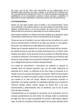 Así pues, uno de los retos más importantes de los profesionales de la
educación debe centrarse, sin lugar a dudas, en el estudio de la relación que
las y los adolescentes establecen con las TIC. Estas tecnologías expanden las
posibilidades de la comunicación, generan nuevas culturas y posibilitan el
desarrollo de nuevas habilidades y formas de construcción del conocimiento.

2.4.4 Características

Parece ser que éstos median entre el público y los acontecimientos, sirven
como referente a los poderes políticos y por ello pueden ser entendidos como
agentes prodemocráticos a la vez que pueden ser vistos como un elemento
determinante de la economía y potenciado res de la industria cultural.

Esta situación presenta una relación entre dos variables que, pensamos, están
condenadas a entenderse por el buen funcionamiento de la sociedad.

Parece ser que en la medida en que los medios se han convertido en un arma
contra la desinformación, la familia ha de dejar que penetre en sus hogares.
Ahora bien, es la familia la que debe determinar el grado y la forma.
Desde que la imprenta apareció en el universo comunicativo del ser humano,
las distintas formas en que éste ha podido relacionarse con su entorno, tanto
mediato como lejano, le han permitido entrar en contacto con diferentes formas
y fuentes de información. Circunstancia que no ha evitado que el individuo esté
exento de ciertos riesgos como puede ser la alienación de su persona o la falta
de un diálogo fluido entre los miembros del grupo familiar.

Los medios de comunicación e información han obtenido un espacio en
nuestras vidas de carácter específico que, por otra parte, determinan el
desarrollo de la misma. La influencia de los más media va creciendo en la
medida en que los avances tecnológicos se producen. Dentro de este espacio
de influencia, los medios nos ayudan a saber y conocer aún más datos sobre lo
que sucede en el resto del mundo, además de permitirnos buscarle un
significado a los hechos acaecidos. Es significativo destacar que su ámbito de
influencia también abarca nuestro espacio de tiempo libre y de ocio,
estructurándolo y determinándolo. Pero no olvidemos, que no son la única
forma de pasar el tiempo.
Tradicionalmente se ha entendido la transmisión de la información como la
principal característica de los más media. Sin embargo, éstos se caracterizan
por algo más. Dan al sujeto la posibilidad de acceder a ellos desde cualquier
lugar, de emitir los mensajes a través del papel o de las ondas, permiten entrar
 