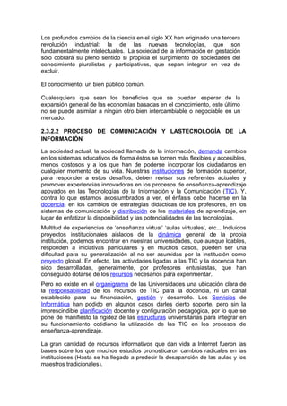 Los profundos cambios de la ciencia en el siglo XX han originado una tercera
revolución industrial: la de las nuevas tecnologías, que son
fundamentalmente intelectuales. La sociedad de la información en gestación
sólo cobrará su pleno sentido si propicia el surgimiento de sociedades del
conocimiento pluralistas y participativas, que sepan integrar en vez de
excluir.

El conocimiento: un bien público común.

Cualesquiera que sean los beneficios que se puedan esperar de la
expansión general de las economías basadas en el conocimiento, este último
no se puede asimilar a ningún otro bien intercambiable o negociable en un
mercado.

2.3.2.2 PROCESO DE COMUNICACIÓN Y LASTECNOLOGÍA DE LA
INFORMACIÓN

La sociedad actual, la sociedad llamada de la información, demanda cambios
en los sistemas educativos de forma éstos se tornen más flexibles y accesibles,
menos costosos y a los que han de poderse incorporar los ciudadanos en
cualquier momento de su vida. Nuestras instituciones de formación superior,
para responder a estos desafíos, deben revisar sus referentes actuales y
promover experiencias innovadoras en los procesos de enseñanza-aprendizaje
apoyados en las Tecnologías de la Información y la Comunicación (TIC). Y,
contra lo que estamos acostumbrados a ver, el énfasis debe hacerse en la
docencia, en los cambios de estrategias didácticas de los profesores, en los
sistemas de comunicación y distribución de los materiales de aprendizaje, en
lugar de enfatizar la disponibilidad y las potencialidades de las tecnologías.
Multitud de experiencias de ‘enseñanza virtual’ ‘aulas virtuales’, etc... Incluidos
proyectos institucionales aislados de la dinámica general de la propia
institución, podemos encontrar en nuestras universidades, que aunque loables,
responden a iniciativas particulares y en muchos casos, pueden ser una
dificultad para su generalización al no ser asumidas por la institución como
proyecto global. En efecto, las actividades ligadas a las TIC y la docencia han
sido desarrolladas, generalmente, por profesores entusiastas, que han
conseguido dotarse de los recursos necesarios para experimentar.
Pero no existe en el organigrama de las Universidades una ubicación clara de
la responsabilidad de los recursos de TIC para la docencia, ni un canal
establecido para su financiación, gestión y desarrollo. Los Servicios de
Informática han podido en algunos casos darles cierto soporte, pero sin la
imprescindible planificación docente y configuración pedagógica, por lo que se
pone de manifiesto la rigidez de las estructuras universitarias para integrar en
su funcionamiento cotidiano la utilización de las TIC en los procesos de
enseñanza-aprendizaje.

La gran cantidad de recursos informativos que dan vida a Internet fueron las
bases sobre los que muchos estudios pronosticaron cambios radicales en las
instituciones (Hasta se ha llegado a predecir la desaparición de las aulas y los
maestros tradicionales).
 