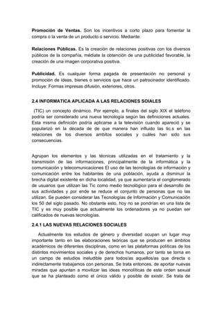 Promoción de Ventas. Son los incentivos a corto plazo para fomentar la
compra o la venta de un producto o servicio. Mediante:

Relaciones Públicas. Es la creación de relaciones positivas con los diversos
públicos de la compañía, médiate la obtención de una publicidad favorable, la
creación de una imagen corporativa positiva.

Publicidad. Es cualquier forma pagada de presentación no personal y
promoción de ideas, bienes o servicios que hace un patrocinador identificado.
Incluye: Formas impresas difusión, exteriores, otros.


2.4 INFORMATICA APLICADA A LAS RELACIONES SOIALES

 (TIC) un concepto dinámico. Por ejemplo, a finales del siglo XIX el teléfono
podría ser considerado una nueva tecnología según las definiciones actuales.
Esta misma definición podría aplicarse a la televisión cuando apareció y se
popularizó en la década de de que manera han influido las tic.s en las
relaciones de los diversos ambitos sociales y cuáles han sido sus
consecuencias.


Agrupan los elementos y las técnicas utilizadas en el tratamiento y la
transmisión de las informaciones, principalmente de la informática y la
comunicación y telecomunicaciones El uso de las tecnologías de información y
comunicación entre los habitantes de una población, ayuda a disminuir la
brecha digital existente en dicha localidad, ya que aumentaría el conglomerado
de usuarios que utilizan las Tic como medio tecnológico para el desarrollo de
sus actividades y por ende se reduce el conjunto de personas que no las
utilizan. Se pueden considerar las Tecnologías de Información y Comunicación
los 50 del siglo pasado. No obstante esto, hoy no se pondrían en una lista de
TIC y es muy posible que actualmente los ordenadores ya no puedan ser
calificados de nuevas tecnologías.

2.4.1 LAS NUEVAS RELACIONES SOCIALES

   Actualmente los estudios de género y diversidad ocupan un lugar muy
importante tanto en las elaboraciones teóricas que se producen en ámbitos
académicos de diferentes disciplinas, como en las plataformas políticas de los
distintos movimientos sociales y de derechos humanos, por tanto se torna en
un campo de estudios ineludible para todos/as aquellos/as que directa o
indirectamente trabajamos con personas. Se trata entonces, de aportar nuevas
miradas que apunten a movilizar las ideas monolíticas de este orden sexual
que se ha planteado como el único válido y posible de existir. Se trata de
 