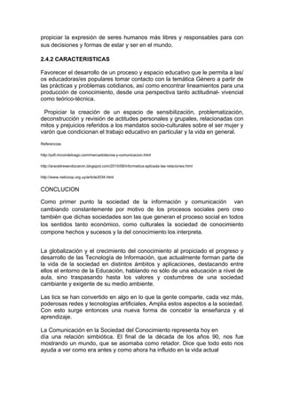 propiciar la expresión de seres humanos más libres y responsables para con
sus decisiones y formas de estar y ser en el mundo.

2.4.2 CARACTERISTICAS

Favorecer el desarrollo de un proceso y espacio educativo que le permita a las/
os educadoras/es populares tomar contacto con la temática Género a partir de
las prácticas y problemas cotidianos, así como encontrar lineamientos para una
producción de conocimiento, desde una perspectiva tanto actitudinal- vivencial
como teórico-técnica.

 Propiciar la creación de un espacio de sensibilización, problematización,
deconstrucción y revisión de actitudes personales y grupales, relacionadas con
mitos y prejuicios referidos a los mandatos socio-culturales sobre el ser mujer y
varón que condicionan el trabajo educativo en particular y la vida en general.

Referencias

http://pdf.rincondelvago.com/mercadotecnia-y-comunicacion.html

http://araceliresendizceron.blogspot.com/2010/08/informatica-aplicada-las-relaciones.html

http://www.neticoop.org.uy/article2034.html


CONCLUCION

Como primer punto la sociedad de la información y comunicación van
cambiando constantemente por motivo de los procesos sociales pero creo
también que dichas sociedades son las que generan el proceso social en todos
los sentidos tanto económico, como culturales la sociedad de conocimiento
compone hechos y sucesos y la del conocimiento los interpreta.


La globalización y el crecimiento del conocimiento al propiciado el progreso y
desarrollo de las Tecnología de Información, que actualmente forman parte de
la vida de la sociedad en distintos ámbitos y aplicaciones, destacando entre
ellos el entorno de la Educación, hablando no sólo de una educación a nivel de
aula, sino traspasando hasta los valores y costumbres de una sociedad
cambiante y exigente de su medio ambiente.

Las tics se han convertido en algo en lo que la gente comparte, cada vez más,
poderosas redes y tecnologías artificiales, Amplia estos aspectos a la sociedad.
Con esto surge entonces una nueva forma de concebir la enseñanza y el
aprendizaje.

La Comunicación en la Sociedad del Conocimiento representa hoy en
día una relación simbiótica. El final de la década de los años 90, nos fue
mostrando un mundo, que se asomaba como retador. Dice que todo esto nos
ayuda a ver como era antes y como ahora ha influido en la vida actual
 