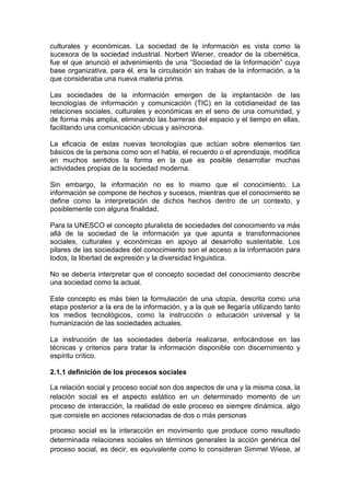 culturales y económicas. La sociedad de la información es vista como la
sucesora de la sociedad industrial. Norbert Wiener, creador de la cibernética,
fue el que anunció el advenimiento de una “Sociedad de la Información” cuya
base organizativa, para él, era la circulación sin trabas de la información, a la
que consideraba una nueva materia prima.

Las sociedades de la información emergen de la implantación de las
tecnologías de información y comunicación (TIC) en la cotidianeidad de las
relaciones sociales, culturales y económicas en el seno de una comunidad, y
de forma más amplia, eliminando las barreras del espacio y el tiempo en ellas,
facilitando una comunicación ubicua y asíncrona.

La eficacia de estas nuevas tecnologías que actúan sobre elementos tan
básicos de la persona como son el habla, el recuerdo o el aprendizaje, modifica
en muchos sentidos la forma en la que es posible desarrollar muchas
actividades propias de la sociedad moderna.

Sin embargo, la información no es lo mismo que el conocimiento. La
información se compone de hechos y sucesos, mientras que el conocimiento se
define como la interpretación de dichos hechos dentro de un contexto, y
posiblemente con alguna finalidad.

Para la UNESCO el concepto pluralista de sociedades del conocimiento va más
allá de la sociedad de la información ya que apunta a transformaciones
sociales, culturales y económicas en apoyo al desarrollo sustentable. Los
pilares de las sociedades del conocimiento son el acceso a la información para
todos, la libertad de expresión y la diversidad linguistica.

No se debería interpretar que el concepto sociedad del conocimiento describe
una sociedad como la actual.

Este concepto es más bien la formulación de una utopía, descrita como una
etapa posterior a la era de la información, y a la que se llegaría utilizando tanto
los medios tecnológicos, como la instrucción o educación universal y la
humanización de las sociedades actuales.

La instrucción de las sociedades debería realizarse, enfocándose en las
técnicas y criterios para tratar la información disponible con discernimiento y
espíritu crítico.

2.1.1 definición de los procesos sociales

La relación social y proceso social son dos aspectos de una y la misma cosa, la
relación social es el aspecto estático en un determinado momento de un
proceso de interacción, la realidad de este proceso es siempre dinámica, algo
que consiste en acciones relacionadas de dos o más personas

proceso social es la interacción en movimiento que produce como resultado
determinada relaciones sociales en términos generales la acción genérica del
proceso social, es decir, es equivalente como lo consideran Simmel Wiese, al
 