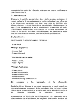 concepto de interacción, las influencias reciprocas que crean o modifican una
relación interhumana.

2.1.2 características

El conjunto de variables que se incluye dentro de los procesos sociales en el
modelo explicativo de los resultados de un equipo multicultural hace referencia
a las interacciones personales que tienen lugar entre los individuos que
integran el equipo a raíz del desarrollo de las actividades relacionadas con la
ejecución de las tareas que se les ha encomendado. Nos estamos refiriendo,
concretamente, al intercambio de información, a la forma de enfrentarse a los
conflictos, a la manera en que se toman decisiones y a si se trabaja de forma
conjunta (comunicación, conflictos, toma de decisiones y cooperación).

2.1.3 clasificación

CRITERIOS DE CLASIFICACIÓN DEL PROCESO.

 a) MATERIA

*Principio dispositivo:

–Proceso Civil.
-Proceso Mercantil.

*Principio de Justicia Social:

-Proceso Laboral.
-Proceso Agrario.

*Principio Publicístico:

-Proceso Penal.
-Proceso Administrativo.
-Proceso Constitucional.
-Proceso Electoral.
-Proceso Familiar y del Estado Civil.

2.2    educación        y   las     tecnologías     de     la     información

Desde las últimas décadas, la tecnología ha adquirido un papel protagónico
dentro del desarrollo apresurado de las sociedades. Uno de los principales
detonantes de este esparcimiento tecnológico ha sido la adaptación de esta a
los     diferentes     escenarios    de      actividades     humanas.

El progreso de las tecnologías de información (TI) y su repercusión en el
comportamiento de las sociedades, ha obligado a estas últimas a buscar los
 