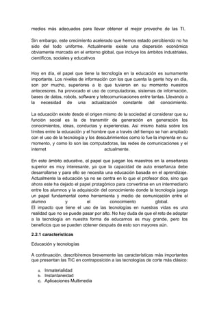 medios más adecuados para llevar obtener el mejor provecho de las TI.

Sin embargo, este crecimiento acelerado que hemos estado percibiendo no ha
sido del todo uniforme. Actualmente existe una dispersión económica
obviamente marcada en el entorno global, que incluye los ámbitos industriales,
científicos, sociales y educativos


Hoy en día, el papel que tiene la tecnología en la educación es sumamente
importante. Los niveles de información con los que cuenta la gente hoy en día,
son por mucho, superiores a lo que tuvieron en su momento nuestros
antecesores. ha provocado el uso de computadoras, sistemas de información,
bases de datos, robots, software y telecomunicaciones entre tantas. Llevando a
la necesidad de una actualización constante del conocimiento.

La educación existe desde el origen mismo de la sociedad al considerar que su
función social es la de transmitir de generación en generación los
conocimientos, ideas, conductas y experiencias. Así mismo habla sobre los
límites entre la educación y el hombre que a través del tiempo se han ampliado
con el uso de la tecnología y los descubrimientos como lo fue la imprenta en su
momento, y como lo son las computadoras, las redes de comunicaciones y el
internet                              actualmente.

En este ámbito educativo, el papel que juegan los maestros en la enseñanza
superior es muy interesante, ya que la capacidad de auto enseñanza debe
desarrollarse y para ello se necesita una educación basada en el aprendizaje.
Actualmente la educación ya no se centra en lo que el profesor dice, sino que
ahora este ha dejado el papel protagónico para convertirse en un intermediario
entre los alumnos y la adquisición del conocimiento donde la tecnología juega
un papel fundamental como herramienta y medio de comunicación entre el
alumno           y           el         conocimiento          global.
El impacto que tiene el uso de las tecnologías en nuestras vidas es una
realidad que no se puede pasar por alto. No hay duda de que el reto de adoptar
a la tecnología en nuestra forma de educarnos es muy grande, pero los
beneficios que se pueden obtener después de esto son mayores aún.

2.2.1 características

Educación y tecnologías

A continuación, describiremos brevemente las características más importantes
que presentan las TIC en contraposición a las tecnologías de corte más clásico:

   a. Inmaterialidad
   b. Instantaneidad
   c. Aplicaciones Multimedia
 