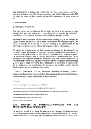 Las aplicaciones o programas multimedia han sido desarrollados como un
interface amigable y sencillo de comunicación, para facilitar el acceso a las TIC
de todos los usuarios. Las características más importantes de estos entornos
son:

Ð Interactividad

Ð Información multimedia

Por otra parte, las condiciones de los alumnos para tener acceso a estas
tecnologías son muy diferentes, como desigual es también la disposición
psicológica y cultural para utilizarlas, comprenderlas y darles sentido.

Asumiendo esta situación, resulta inexcusable conseguir que los centros se
vayan dotando de recursos, las jóvenes promociones de maestros tengan una
mayor formación en el uso de los nuevos medios y las condiciones de los
alumnos sean compensadas a favor de la igualdad de oportunidades.

Al hablar de la integración de las nuevas tecnologías en la educación es
necesario hacer referencia a la relación que ha de establecerse entre el uso de
nuevos medios y la innovación educativa. El uso del ordenador desde un punto
de vista didáctico pasa por el uso del denominado software educativo, estos
materiales que suponen utilizar el ordenador con una finalidad didáctica. La
funcionalidad del software educativo vendrá determinada por las características
y el uso que se haga del mismo, de su adecuación al contexto y la organización
de las actividades de enseñanza. Sin embargo, se pueden señalar algunas
funciones que serían propias de este medio:

  Función informativa, Función instructiva, Función motivadora, Función
evaluadora, Función investigadora, Función expresiva, Función metalingüística,
Función lúdica, Función innovadora, Función creativa.

Referencias:


http://es.wikipedia.org/wiki/Sociedad_de_la_informaci%C3%B3n

http://mx.answers.yahoo.com/question/index?qid=20091029162441AA8ohTQ

http://www.buenastareas.com/ensayos/Criterios-De-Clasificaci%C3%B3n-Del-Proceso/1632645.html

http://www.monografias.com/trabajos13/lnuevtec/lnuevtec.shtml

http://contexto-educativo.com.ar/2003/5/nota-03.htm

http://web.usal.es/~anagv/arti1.htm


2.2.2.- PROCESO    DE  ENSEÑANZA-APRENDIZAJE                                               CON   LAS
TECNOLOGÍAS DE LA INFORMACIÓN

La sociedad actual, la sociedad llamada de la información, demanda cambios
en los sistemas educativos de forma éstos se tornen más flexibles y accesibles,
menos costosos y a los que han de poderse incorporar los ciudadanos en
 