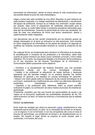 transmisión de información, siendo al mismo tiempo lo más constructivos que
sea posible desde el punto de vista metodológico.

Llegar a hacer bien este cometido es muy difícil. Requiere un gran esfuerzo de
cada profesor implicado y un trabajo importante de planificación y coordinación
del equipo de profesores. Aunque es un trabajo muy motivador, surgen tareas
por doquier, tales como la preparación de materiales adecuados para el
alumno, porque no suele haber textos ni productos educativos adecuados para
este tipo de enseñanzas. Tenemos la oportunidad de cubrir esa necesidad. Se
trata de crear una enseñanza de forma que teoría, abstracción, diseño y
experimentación estén integrados.

Las discusiones que se han venido manteniendo por los distintos grupos de
trabajo interesados en el tema se enfocaron en dos posiciones. Una consiste
en incluir asignaturas de Informática en los planes de estudio y la segunda en
modificar las materias convencionales teniendo en cuenta la presencia de las
TIC.

De cualquier forma, es fundamental para introducir la informática en la escuela,
la sensibilización e iniciación de los profesores a la informática, sobre todo
cuando se quiere introducir por áreas (como contenido curricular y como medio
didáctico). Por lo tanto, los programas dirigidos a la formación de los profesores
en el uso educativo de las Nuevas Tecnologías de la Información y
Comunicación deben proponerse como objetivos:

- Contribuir a la actualización del Sistema Educativo que una sociedad
fuertemente      influida    por     las    nuevas      tecnologías     demanda.
- Facilitar a los profesores la adquisición de bases teóricas y destrezas
operativas que les permitan integrar, en su práctica docente, los medios
didácticos en general y los basados en nuevas tecnologías en particular.
- Adquirir una visión global sobre la integración de las nuevas tecnologías en el
currículum, analizando las modificaciones que sufren sus diferentes elementos:
contenidos,               metodología,                evaluación,              etc.
- Capacitar a los profesores para reflexionar sobre su propia práctica,
evaluando el papel y la contribución de estos medios al proceso de enseñanza-
aprendizaje.
Finalmente, considero que hay que buscar las oportunidades de ayuda o de
mejora en la Educación explorando las posibilidades educativas de las TIC
sobre el terreno; es decir, en todos los entornos y circunstancias que la realidad
presenta.
2.2.2.2.- La asincronía

Entre todas las ventajas que ofrece la educación online, posiblemente la más
destacada sea la asincronía, es decir, la no necesidad de coincidir en el tiempo
y en el espacio ni con el formador ni con los compañeros del curso en todo el
proceso de aprendizaje. Los problemas de tiempo o de desplazamiento ya no
existen. No importa el lugar donde se propone el curso (ciudad, país o
continente), ni el horario del curso.
 