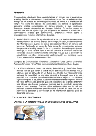 Asincronia

El aprendizaje distribuido tiene características en común con el aprendizaje
abierto y flexible, al mismo tiempo implica el uso de las Tics para el desarrollo y
entrega de los cursos. El aprendizaje sincrónico se refiere a la interacción en
tiempo real entre los actores del aprendizaje, en cambio el aprendizaje
asíncrono implica comunicación en tiempo diferido, lo que igualmente
determina obtener respuestas en tiempos distintos. En ambos casos las
interacciones con el aprendizaje por lo general se realizan a través de la
comunicación asistida por computadora. Enseñanza Virtual sobre la
organización de recursos informativos digitales.

1. Asincrónico Sincrónico Es aquella comunicación que se establece entre dos
   o más personas de manera diferida en el tiempo, es decir, Es el intercambio
   de información por cuando no existe coincidencia Internet en tiempo real.
   temporal. Existiendo un lapso de Esta forma de comunicación aumenta
   tiempo entre el envió y recepción del la oportunidad de que los participantes
   mensaje, lo cual permite que el de un proceso a distancia interactúen
   contenido se analice detenidamente en tiempo real, ya que la discusión y/o
   apoyándose en otras herramientas realimentación es inmediata como
   videos, documentos, videoconferencias.

Ejemplos de Comunicación Sincrónico Asincrónico Chat Correo Electrónico
Audio conferencias Foros Video conferencia Wikis Messenger Blogs Grupos

2. La Videoconferencia como un medio Asincrónico y Sincrónico Pocos
   medios son los que tienen la virtud de por ser utilizados en tiempo real, y
   además que se convierta en un futuro en diferido. La videoconferencia
   satisface la necesidad de atención espacial y temporal, que a su vez
   permitirá una constante retroalimentación autónoma, dejando conocimiento
   significativo para el educando. Existen diferentes maneras de poder mostrar
   las video conferencias, para las que solo necesitaras de tu propio ordenar y
   una cámara con buena resolución, mismos que te permitirán desarrollar
   espacio más amenos. Grandes sitios público-sociales en la red nos
   permiten observar diferentes tipos de videos y estará en cada una de las
   personas la selección y adecuación de la información obtenida para su
   desarrollo personal.

2.2.2.3.- LA INTERACTIVIDAD

LAS TICs Y LA INTERACTIVIDAD EN LOS ESCENARIOS EDUCATIVOS
 