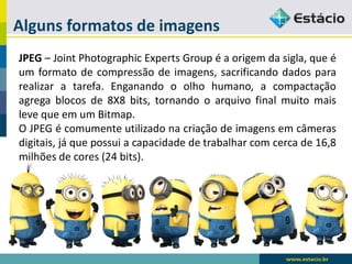 Alguns formatos de imagens 
JPEG–JointPhotographicExpertsGroupéaorigemdasigla,queéumformatodecompressãodeimagens,sacrificandodadospararealizaratarefa.Enganandooolhohumano,acompactaçãoagregablocosde8X8bits,tornandooarquivofinalmuitomaislevequeemumBitmap. 
OJPEGécomumenteutilizadonacriaçãodeimagensemcâmerasdigitais,jáquepossuiacapacidadedetrabalharcomcercade16,8milhõesdecores(24bits).  